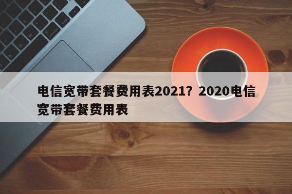 电信宽带套餐费用表2021?2020电信宽带套餐费用表