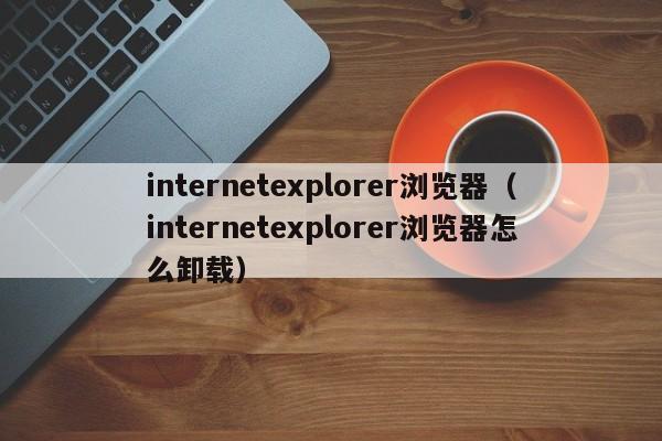 internetexplorer浏览器(internetexplorer浏览器怎么卸载)