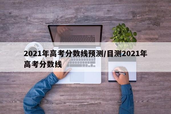 2021年高考分数线预测/目测2021年高考分数线
