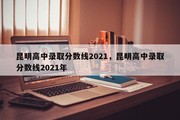 昆明高中录取分数线2021,昆明高中录取分数线2021年