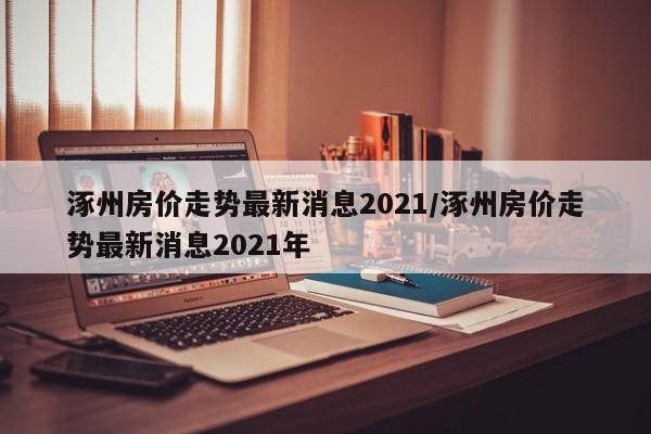 涿州房价走势最新消息2021/涿州房价走势最新消息2021年