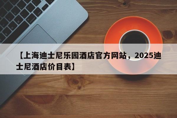 【上海迪士尼乐园酒店官方网站,2025迪士尼酒店价目表】
