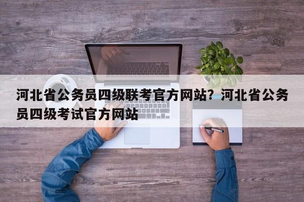 河北省公务员四级联考官方网站?河北省公务员四级考试官方网站