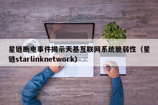 星链断电事件揭示天基互联网系统脆弱性(星链starlinknetwork)