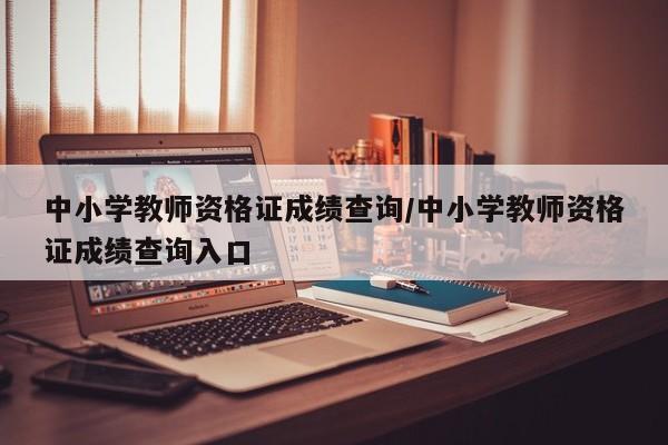中小学教师资格证成绩查询/中小学教师资格证成绩查询入口