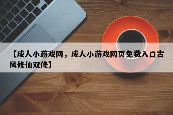 【成人小游戏网,成人小游戏网页免费入口古风修仙双修】