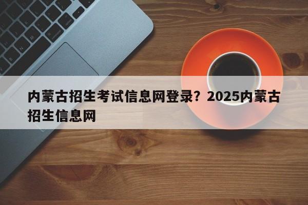 内蒙古招生考试信息网登录?2025内蒙古招生信息网