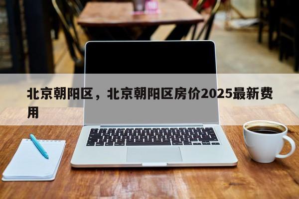 北京朝阳区,北京朝阳区房价2025最新费用