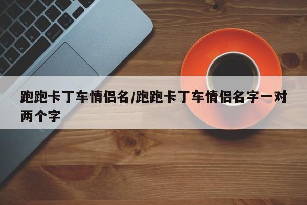 跑跑卡丁车情侣名/跑跑卡丁车情侣名字一对两个字
