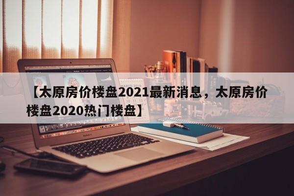 【太原房价楼盘2021最新消息,太原房价楼盘2020热门楼盘】