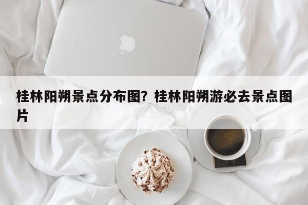 桂林阳朔景点分布图?桂林阳朔游必去景点图片