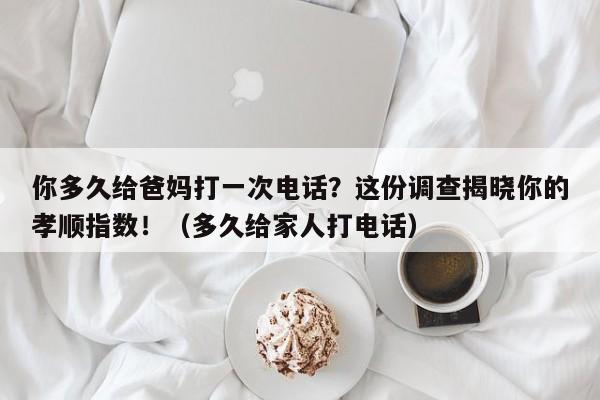 你多久给爸妈打一次电话?这份调查揭晓你的孝顺指数!(多久给家人打电话)