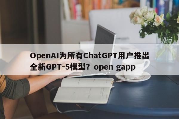 OpenAI为所有ChatGPT用户推出全新GPT-5模型?open gapp