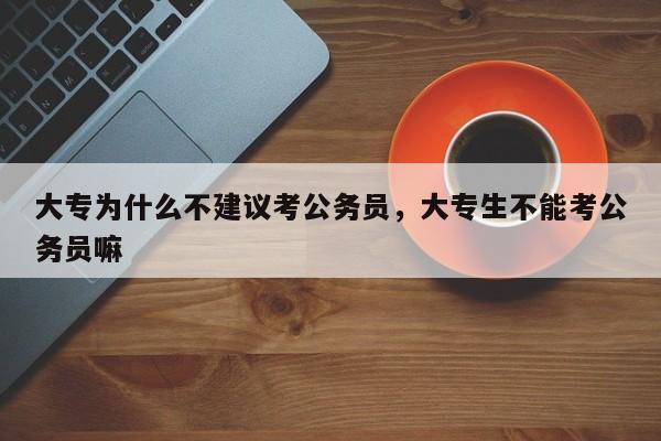 大专为什么不建议考公务员,大专生不能考公务员嘛