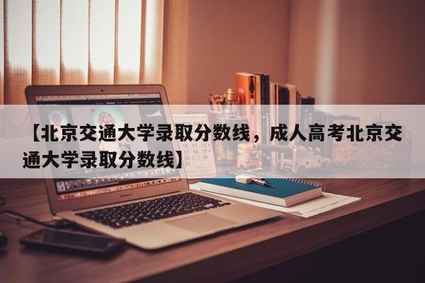 【北京交通大学录取分数线,成人高考北京交通大学录取分数线】
