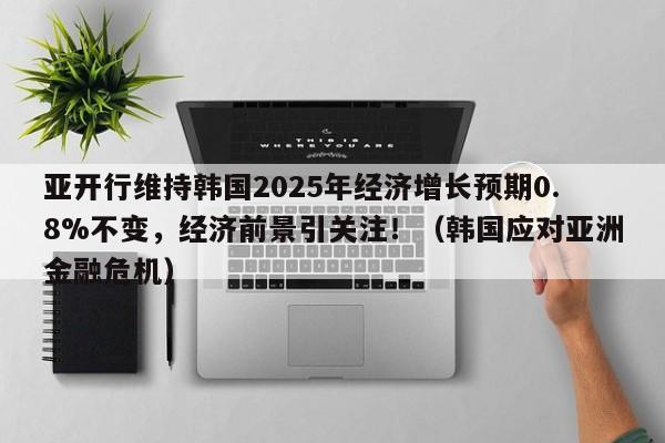 亚开行维持韩国2025年经济增长预期0.8%不变,经济前景引关注!(韩国应对亚洲金融危机)