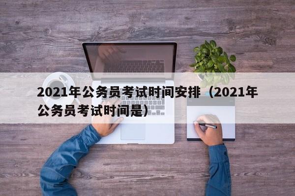 2021年公务员考试时间安排(2021年公务员考试时间是)