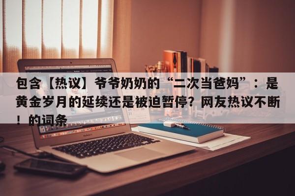 包含【热议】爷爷奶奶的“二次当爸妈”:是黄金岁月的延续还是被迫暂停?网友热议不断!的词条