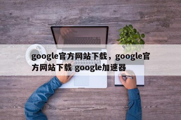 google官方网站下载,google官方网站下载 google加速器