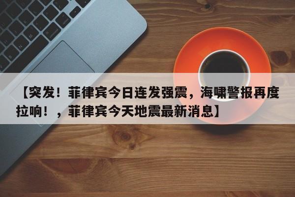 【突发!菲律宾今日连发强震,海啸警报再度拉响!,菲律宾今天地震最新消息】