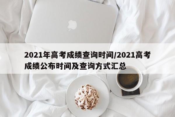 2021年高考成绩查询时间/2021高考成绩公布时间及查询方式汇总