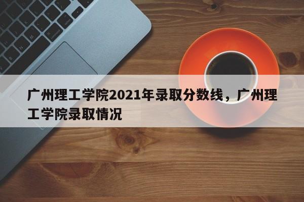 广州理工学院2021年录取分数线,广州理工学院录取情况