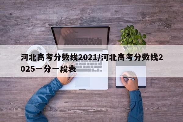 河北高考分数线2021/河北高考分数线2025一分一段表