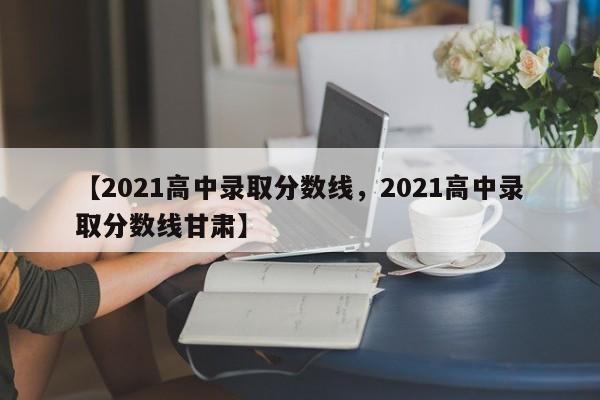 【2021高中录取分数线,2021高中录取分数线甘肃】