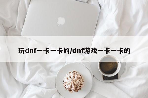 玩dnf一卡一卡的/dnf游戏一卡一卡的