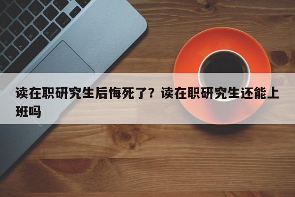 读在职研究生后悔死了?读在职研究生还能上班吗