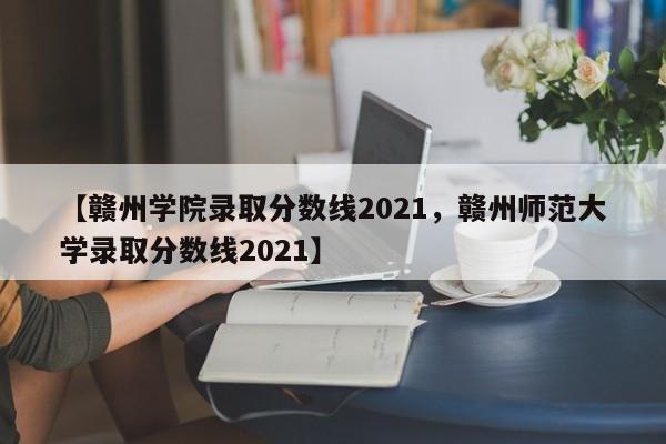 【赣州学院录取分数线2021，赣州师范大学录取分数线2021】
