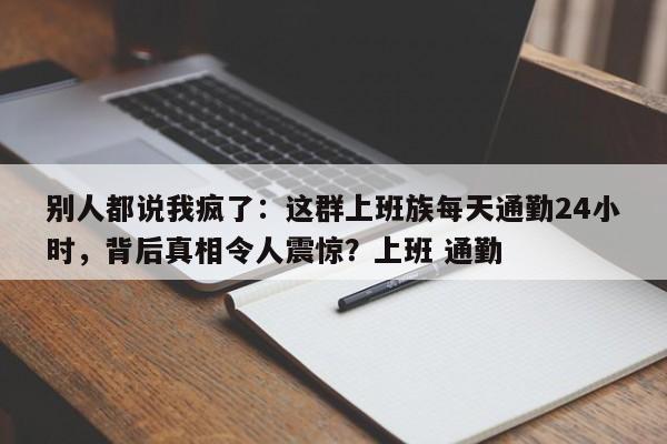别人都说我疯了:这群上班族每天通勤24小时,背后真相令人震惊?上班 通勤