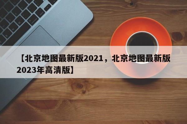 【北京地图最新版2021,北京地图最新版2023年高清版】
