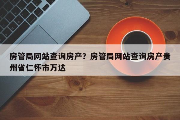 房管局网站查询房产?房管局网站查询房产贵州省仁怀市万达