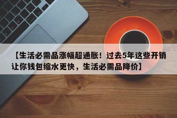 【生活必需品涨幅超通胀!过去5年这些开销让你钱包缩水更快,生活必需品降价】