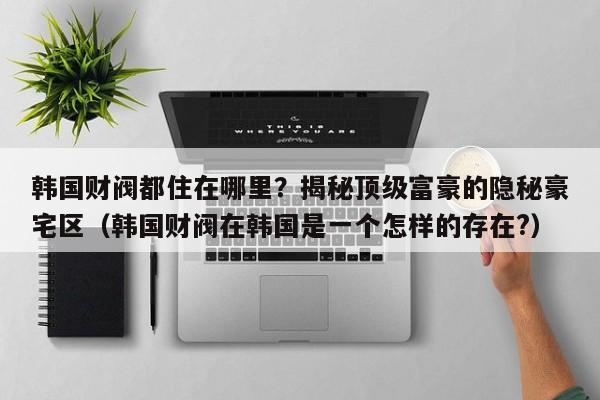 韩国财阀都住在哪里?揭秘顶级富豪的隐秘豪宅区(韩国财阀在韩国是一个怎样的存在?)