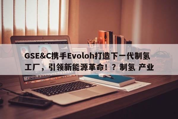 GSE&C携手Evoloh打造下一代制氢工厂,引领新能源革命!?制氢 产业