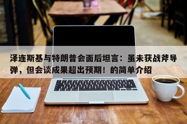 泽连斯基与特朗普会面后坦言:虽未获战斧导弹,但会谈成果超出预期!的简单介绍