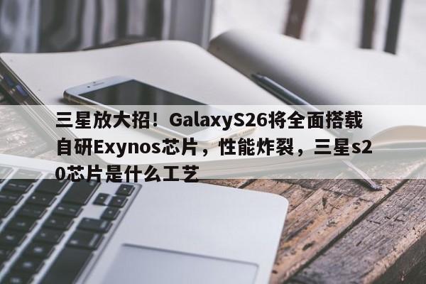 三星放大招！GalaxyS26将全面搭载自研Exynos芯片，性能炸裂，三星s20芯片是什么工艺