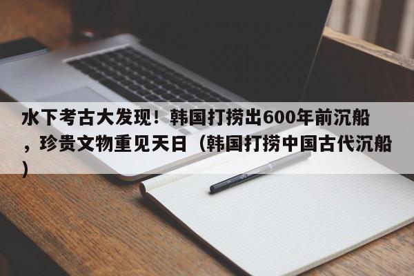 水下考古大发现！韩国打捞出600年前沉船，珍贵文物重见天日（韩国打捞中国古代沉船）