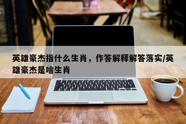 英雄豪杰指什么生肖,作答解释解答落实/英雄豪杰是啥生肖