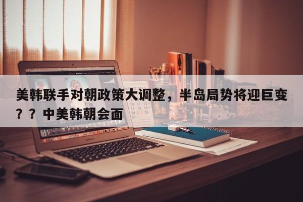 美韩联手对朝政策大调整,半岛局势将迎巨变??中美韩朝会面