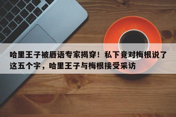 哈里王子被唇语专家揭穿!私下竟对梅根说了这五个字,哈里王子与梅根接受采访