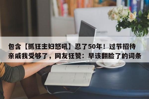 包含【抓狂主妇怒吼】忍了50年!过节招待亲戚我受够了,网友狂赞:早该翻脸了的词条