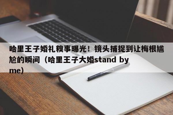 哈里王子婚礼糗事曝光!镜头捕捉到让梅根尴尬的瞬间(哈里王子大婚stand by me)