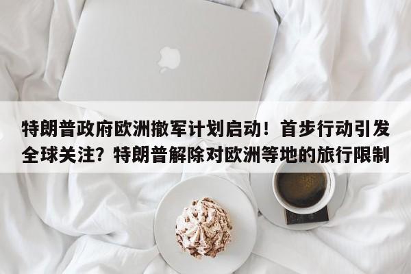 特朗普政府欧洲撤军计划启动!首步行动引发全球关注?特朗普解除对欧洲等地的旅行限制