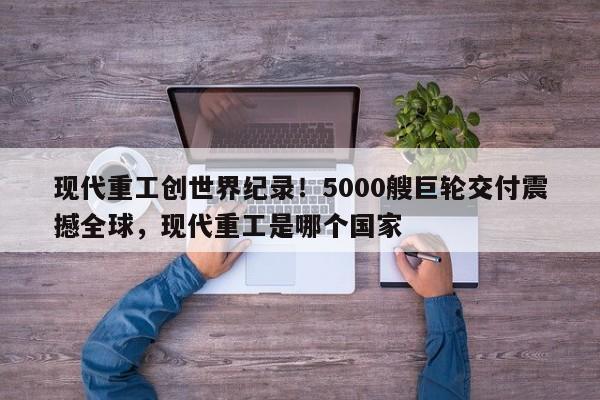 现代重工创世界纪录!5000艘巨轮交付震撼全球,现代重工是哪个国家