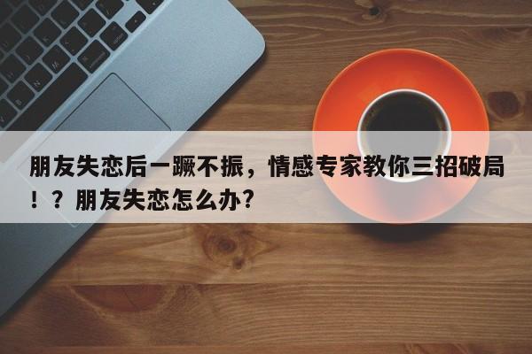 朋友失恋后一蹶不振,情感专家教你三招破局!?朋友失恋怎么办?