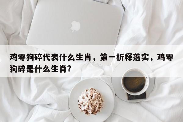 鸡零狗碎代表什么生肖，第一析释落实，鸡零狗碎是什么生肖？