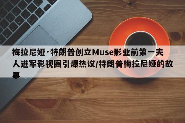 梅拉尼娅·特朗普创立Muse影业前第一夫人进军影视圈引爆热议/特朗普梅拉尼娅的故事